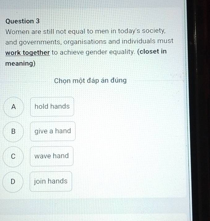 Women are still not equal to men in today's society,
and governments, organisations and individuals must
work together to achieve gender equality. (closet in
meaning)
Chọn một đáp án đúng
A hold hands
B give a hand
C wave hand
D join hands