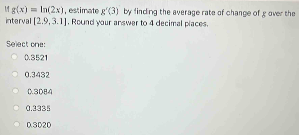 If g(x)=ln (2x) , estimate g'(3) by finding the average rate of change of g over the
interval [2.9,3.1]. Round your answer to 4 decimal places.
Select one:
0.3521
0.3432
0.3084
0.3335
0.3020