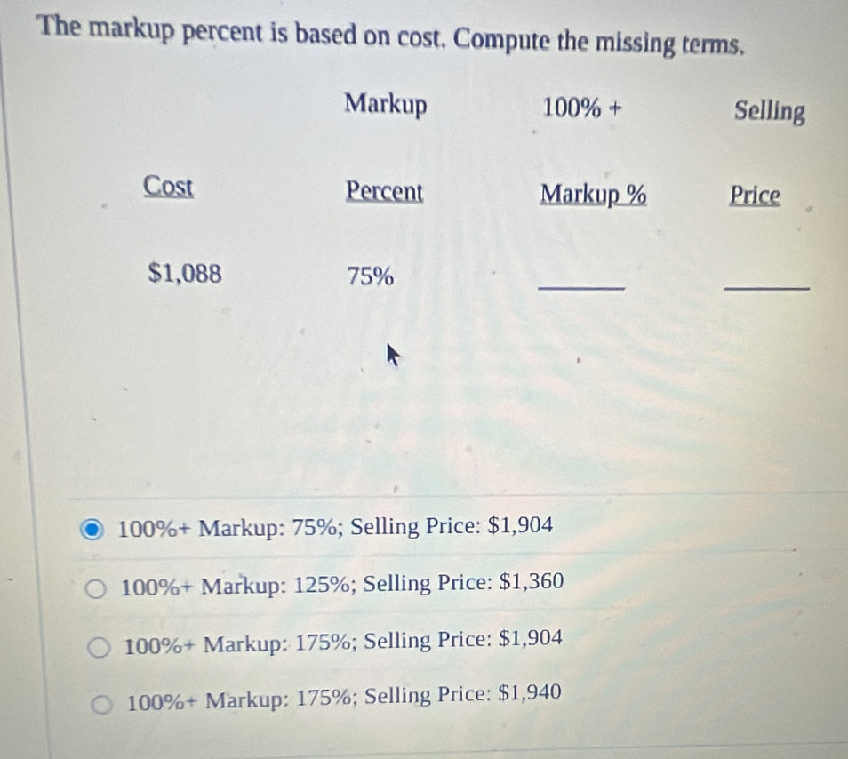 The markup percent is based on cost, Compute the missing terms.
Markup 100% + Selling
Cost Percent Markup % Price
_
$1,088 75%
_
100% + Markup: 75%; Selling Price: $1,904
100% + Markup: 125%; Selling Price: $1,360
100% + Markup: 175%; Selling Price: $1,904
100% + Markup: 175%; Selling Price: $1,940