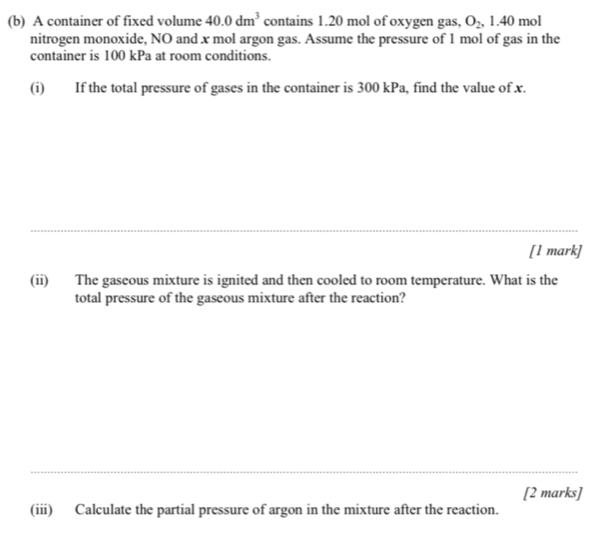 A container of fixed volume 40.0dm^3 contains 1.20 mol of oxygen gas, O_2 , 1.40 mol
nitrogen monoxide, NO and x mol argon gas. Assume the pressure of 1 mol of gas in the 
container is 100 kPa at room conditions. 
(i) If the total pressure of gases in the container is 300 kPa, find the value of x. 
[1 mark] 
(ii) The gaseous mixture is ignited and then cooled to room temperature. What is the 
total pressure of the gaseous mixture after the reaction? 
[2 marks] 
(iii) Calculate the partial pressure of argon in the mixture after the reaction.