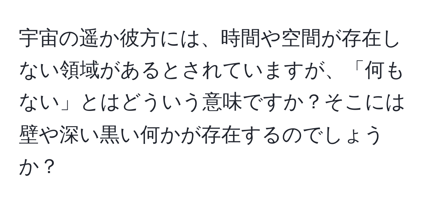 宇宙の遥か彼方には、時間や空間が存在しない領域があるとされていますが、「何もない」とはどういう意味ですか？そこには壁や深い黒い何かが存在するのでしょうか？