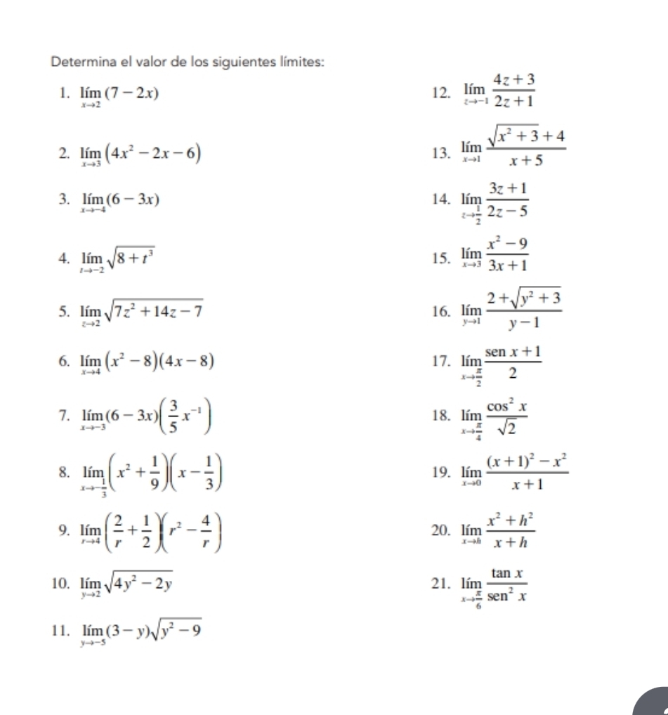 Determina el valor de los siguientes límites:
1. limlimits _xto 2(7-2x) 12. limlimits _zto -1 (4z+3)/2z+1 
2. limlimits _xto 3(4x^2-2x-6) 13. limlimits _xto 1 (sqrt(x^2+3)+4)/x+5 
3. limlimits _xto -4(6-3x) 14. limlimits _zto  1/2  (3z+1)/2z-5 
4. limlimits _tto -2sqrt(8+t^3) 15. limlimits _xto 3 (x^2-9)/3x+1 
5. limlimits _zto 2sqrt(7z^2+14z-7) 16. limlimits _yto 1 (2+sqrt(y^2+3))/y-1 
6. limlimits _xto 4(x^2-8)(4x-8) 17. limlimits _xto  π /2  (sen x+1)/2 
7. limlimits _xto -3(6-3x)( 3/5 x^(-1)) 18. limlimits _xto  π /4  cos^2x/sqrt(2) 
8. limlimits _xto - 1/3 (x^2+ 1/9 )(x- 1/3 ) 19. limlimits _xto 0frac (x+1)^2-x^2x+1
9. limlimits _rto 4( 2/r + 1/2 )(r^2- 4/r ) 20. limlimits _xto 0 (x^2+h^2)/x+h 
10. limlimits _yto 2sqrt(4y^2-2y) 21. limlimits _xto  π /6  tan x/sen^2x 
11. limlimits _yto -5(3-y)sqrt(y^2-9)