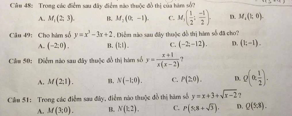 Trong các điểm sau đây điểm nào thuộc đồ thị của hàm số?
A. M_1(2;3). B. M_2(0;-1). C. M_3( 1/2 ; (-1)/2 ). D. M_4(1;0). 
Câu 49: Cho hàm số y=x^3-3x+2. Điểm nào sau đây thuộc đồ thị hàm số đã cho?
A. (-2;0). (1;1). (-2;-12). D. (1;-1). 
B.
C.
Câu 50: Điểm nào sau đây thuộc đồ thị hàm số y= (x+1)/x(x-2)  ?
A. M(2;1). N(-1;0). C. P(2;0). D. Q(0; 1/2 ). 
B.
Câu 51: Trong các điểm sau đây, điểm nào thuộc đồ thị hàm số y=x+3+sqrt(x-2) ?
A. M(3;0). B. N(1;2). C. P(5;8+sqrt(3)). D. Q(5;8).