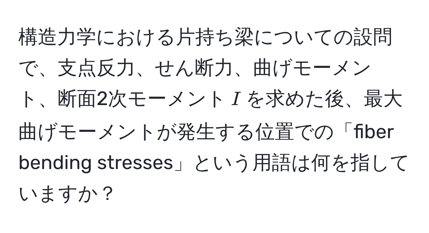 構造力学における片持ち梁についての設問で、支点反力、せん断力、曲げモーメント、断面2次モーメント$I$を求めた後、最大曲げモーメントが発生する位置での「fiber bending stresses」という用語は何を指していますか？