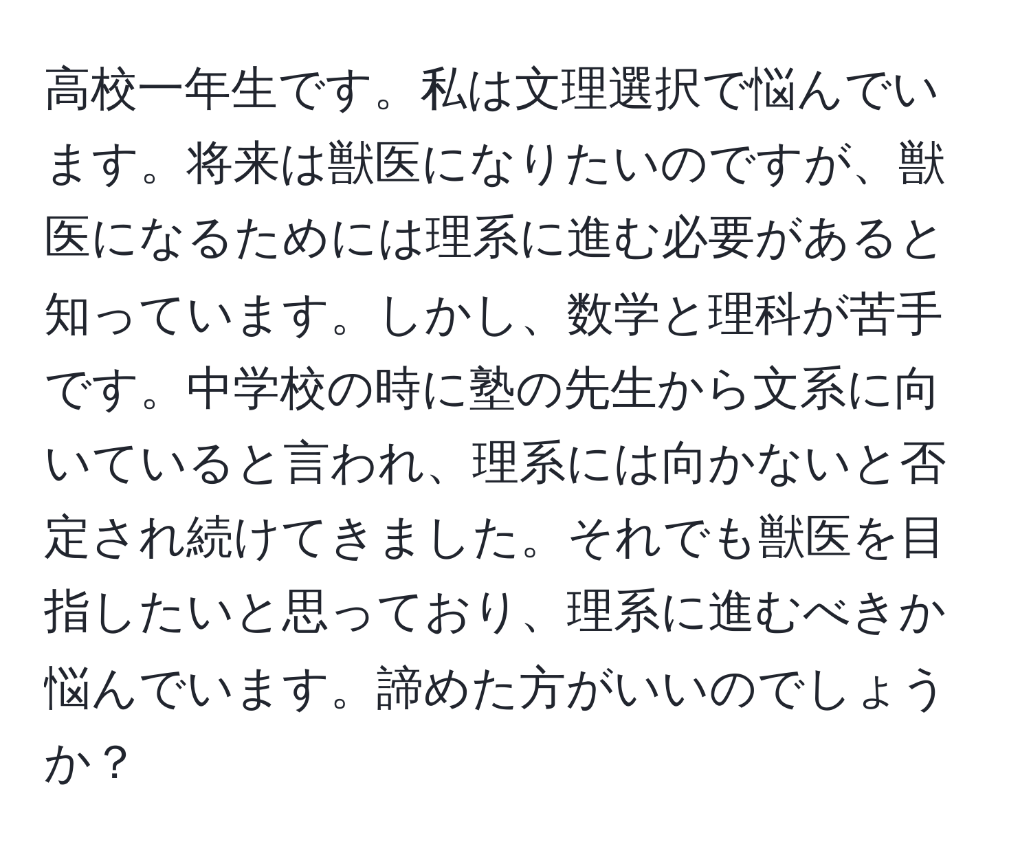 高校一年生です。私は文理選択で悩んでいます。将来は獣医になりたいのですが、獣医になるためには理系に進む必要があると知っています。しかし、数学と理科が苦手です。中学校の時に塾の先生から文系に向いていると言われ、理系には向かないと否定され続けてきました。それでも獣医を目指したいと思っており、理系に進むべきか悩んでいます。諦めた方がいいのでしょうか？