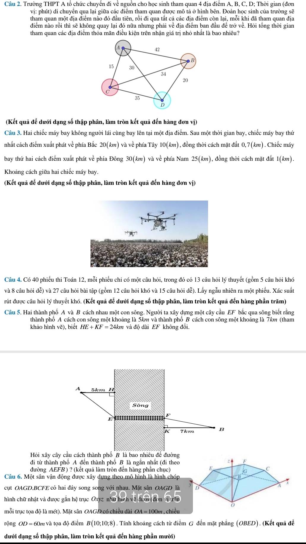 Trường THPT A tổ chức chuyển đi về nguồn cho học sinh tham quan 4 địa điểm A, B, C, D; Thời gian (đơn
vị: phút) di chuyển qua lại giữa các điểm tham quan được mô tả ở hình bên. Đoàn học sinh của trường sẽ
tham quan một địa điểm nào đó đầu tiên, rồi đi qua tất cả các địa điểm còn lại, mỗi khi đã tham quan địa
điểm nào rồi thì sẽ không quay lại đó nữa nhưng phải về địa điểm ban đầu để trở về. Hỏi tổng thời gian
tham quan các địa điểm thỏa mãn điều kiện trên nhận giá trị nhỏ nhất là bao nhiêu?
(Kết quả để dưới dạng số thập phân, làm tròn kết quả đến hàng đơn vị)
Câu 3. Hai chiếc máy bay không người lái cùng bay lên tại một địa điểm. Sau một thời gian bay, chiếc máy bay thứ
nhất cách điểm xuất phát về phía Bắc 20(km) và về phía Tây 10(km) , đồng thời cách mặt đất 0,7(km). Chiếc máy
bay thứ hai cách điểm xuất phát về phía Đông 30(km) và về phía Nam 25(km ), đồng thời cách mặt đất 1(km).
Khoảng cách giữa hai chiếc máy bay.
(Kết quả đế dưới dạng số thập phân, làm tròn kết quả đến hàng đơn vị)
Câu 4. Có 40 phiếu thi Toán 12, mỗi phiếu chỉ có một câu hỏi, trong đó có 13 câu hỏi lý thuyết (gồm 5 câu hỏi khó
và 8 câu hỏi dễ) và 27 câu hỏi bài tập (gồm 12 câu hỏi khó và 15 câu hỏi đễ). Lấy ngẫu nhiên ra một phiếu. Xác suất
rút được câu hỏi lý thuyết khó. (Kết quả để dưới dạng số thập phân, làm tròn kết quả đến hàng phần trăm)
Câu 5. Hai thành phố A và B cách nhau một con sông. Người ta xây dựng một cây cầu EF bắc qua sông biết rằng
thành phố A cách con sông một khoảng là 5km và thành phố B cách con sông một khoảng là 7km (tham
khảo hình vẽ), biết HE+KF=24km và độ dài EF không đôi.
đi từ thành phố A đến thành phố B là ngắn nhất (đi theo
đường AEFB ) ? (kết quả làm tròn đến hàng phần chục)
Câu 6. Một sân vận động được xây dựng theo mô hình là hình chóp
cụt OAGD.BCFE có hai đáy song song với nhau. Mặt sân OAGD là
hình chữ nhật và được gắn hệ trục Oxyz như hình về dưới (đơn trên
mỗi trục tọa độ là mét). Mặt sân OAGD có chiều dài OA=100m ,chiều
rộng OD = 60m và tọa độ điểm B(10;10;8) 0 . Tính khoảng cách từ điểm G đến mặt phẳng (OBED). (Kết quả để
dưới dạng số thập phân, làm tròn kết quả đến hàng phần mười)