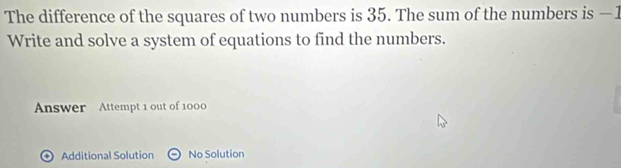 The difference of the squares of two numbers is 35. The sum of the numbers is −1
Write and solve a system of equations to find the numbers. 
Answer Attempt 1 out of 1000 
) Additional Solution No Solution