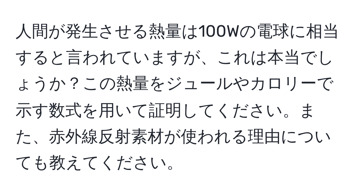 人間が発生させる熱量は100Wの電球に相当すると言われていますが、これは本当でしょうか？この熱量をジュールやカロリーで示す数式を用いて証明してください。また、赤外線反射素材が使われる理由についても教えてください。