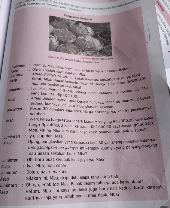 Lintuk mengat Aerasi Anda, bacalah dengan cermat teks negosiasi berik ut Selanjutny B a
jawabiah beberaba pertanyáan yang disediakan
er: shutterstock.com
4.5 Aneka kerupuk nusantara.
Juminten : Permisi, Mas Asep, Saya mau ambil kerubuk pesanan Bapak,
Asep
Oh, itu sudah saya siapkan, Mba.
Juminten : Alhamdulillah, berarti itu sudah dikemasi Rp5.000,00-an, ya, Mas?
Asep : Betul, Mba. Bapak kemarin pesan 50 bunqkus kemasan Rp5.000,00.
Apa ada tambahan lagi, Mba?
Juminten : Iya, Mas, warung Bapak sedang ramai. Katanva mau pesan lagi, tapi
yang kemasan Rp2.000,00.
Asep : Alhamdulillah rezeki, mau berapa bunqkus, Mba? Itu mumpung Ujang
sedang bungkus, jadi bisa dibungkuskan sekalian.
Juminten : Pesan 30 bungkus saja, Mas. Harga dikuranqi ya, kan ini pesanannya
nambah.
Asep :  Wah, kalau harga tetap seperti biasa, Mba, yang Rp5.000,00 saya kaşih
harga Rp4.400,00 kalau kemasan Rp2.000,00 saya kasih Rp1.600,00,
Mba. Paling Mba Jum nanti saya kasih bonus untuk lauk di rumah.
Juminten : Iya, siap deh, Mas.
Asep : Ujang, bungkuskan yang kemasan kecil 30 ya! (Ujang menjawab dengan
mengacungkan ibu jarinya). Ini kerupuk kulitnya yang panjang-panjang
mau pesan sekalian tidak, Mba?
Juminten Oh, baru buat kerupuk kulit juga ya, Mas?
Asep ： Iya, Mba, mau coba?
Juminten : Boleh, pasti enak ini.
Asep : Silakan ini, Mba, cicipi dulu siapa tahu jatuh hati.
Juminten : Oh iya, enak lho, Mas. Bapak belum tahu ya ada kerupuk ini?
Asep : Belum, Mba. Ini saya produksi juga baru hari kedua. Nanti kerupuk
kulitnya saja yang untuk bonus mau tidak, Mba?