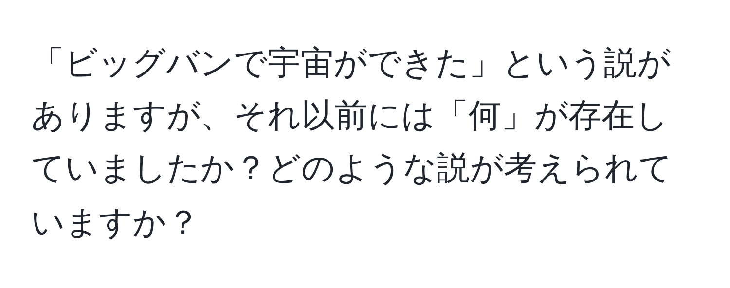 「ビッグバンで宇宙ができた」という説がありますが、それ以前には「何」が存在していましたか？どのような説が考えられていますか？