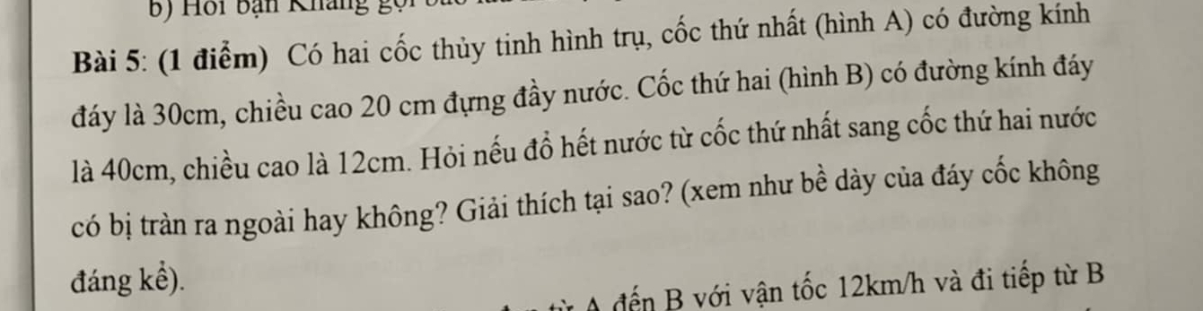 Hồi bạn Kháng gọ 
Bài 5: (1 điểm) Có hai cốc thủy tinh hình trụ, cốc thứ nhất (hình A) có đường kính 
đáy là 30cm, chiều cao 20 cm đựng đầy nước. Cốc thứ hai (hình B) có đường kính đáy 
là 40cm, chiều cao là 12cm. Hỏi nếu đổ hết nước từ cốc thứ nhất sang cốc thứ hai nước 
có bị tràn ra ngoài hay không? Giải thích tại sao? (xem như bề dày của đáy cốc không 
đáng kể). 
A đến B với vận tốc 12km/h và đi tiếp từ B