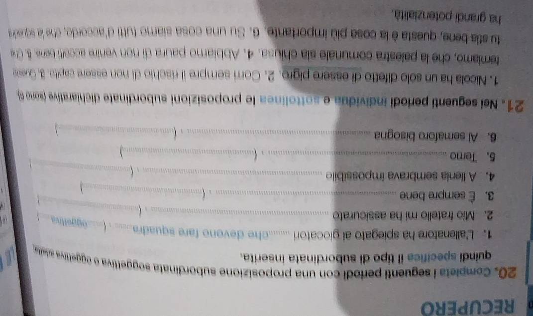 RECUPERO 
20. Completa i seguenti periodi con una proposizione subordinata soggettiva o oggettiva adalia 
quindi specifice il tipo di subordinata inserita. 
1. L'allenatore ha spiegato ai giocatori ........he devono fare squadra___ . (__eggettiva 
2. Mio fratello mi ha assicurato _ 
. (_ 
3. È sempre bene __ 
4. A llenia sembrava impossibile_ 
(_ 
5. Temo_ 
, (._ 
6. Al semaforo bisogna _(_ 

21. Nei seguenti períodi individua e sottolinea le proposizioni subordinate dichiarative (sono n) 
1. Nicola ha un sólo difetto di essere pigro. 2. Corri sempre il rischio di non essere capito. 3. Queste 
temiamo, che la palestra comunale sia chiusa. 4. Abbiarno paura di non venire accoti bene. 5. Che 
tu stia bene, questa è la cosa più importante. 6. Su una cosa siamo tutti d'accorde, che la squadra 
ha grandi potenzialità.