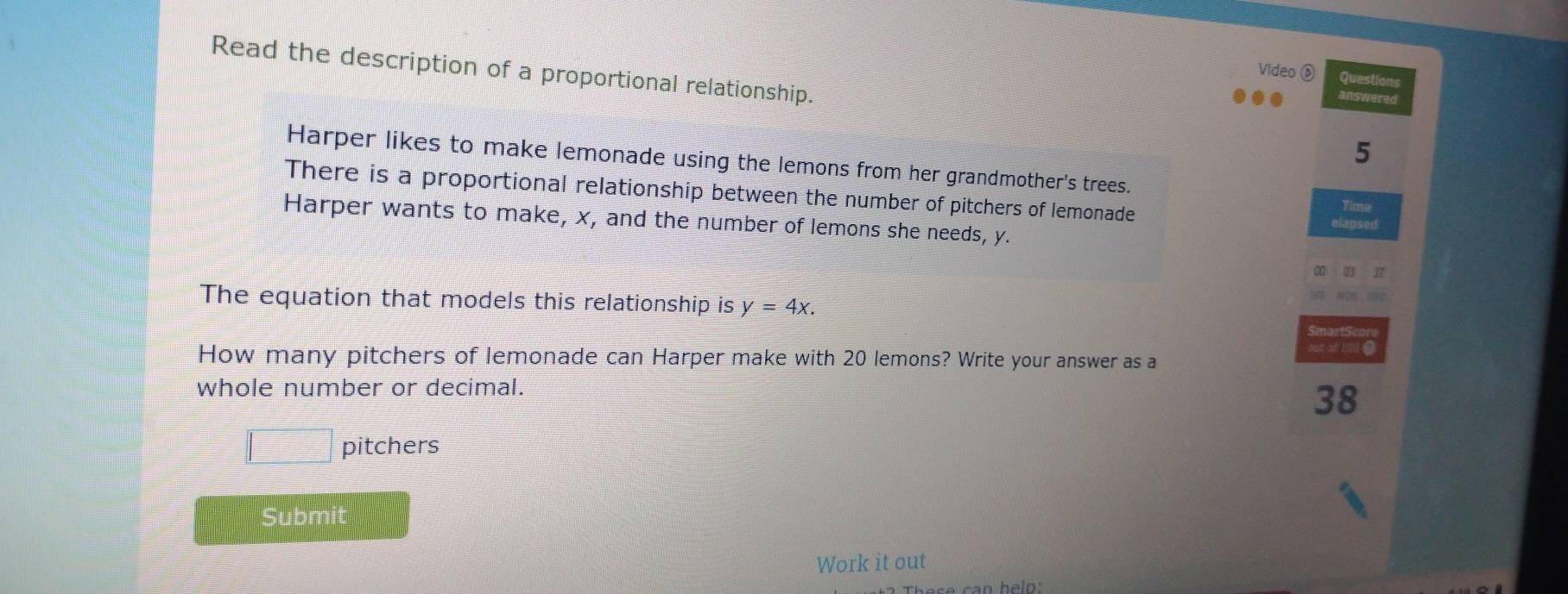 Read the description of a proportional relationship. 
Video ⑥ Questions 
answered 
5 
Harper likes to make lemonade using the lemons from her grandmother's trees. 
There is a proportional relationship between the number of pitchers of lemonade 
Harper wants to make, x, and the number of lemons she needs, y.
37
The equation that models this relationship is y=4x. 
out al 102
How many pitchers of lemonade can Harper make with 20 lemons? Write your answer as a 
whole number or decimal.
38
□ pitchers 
Submit 
Work it out