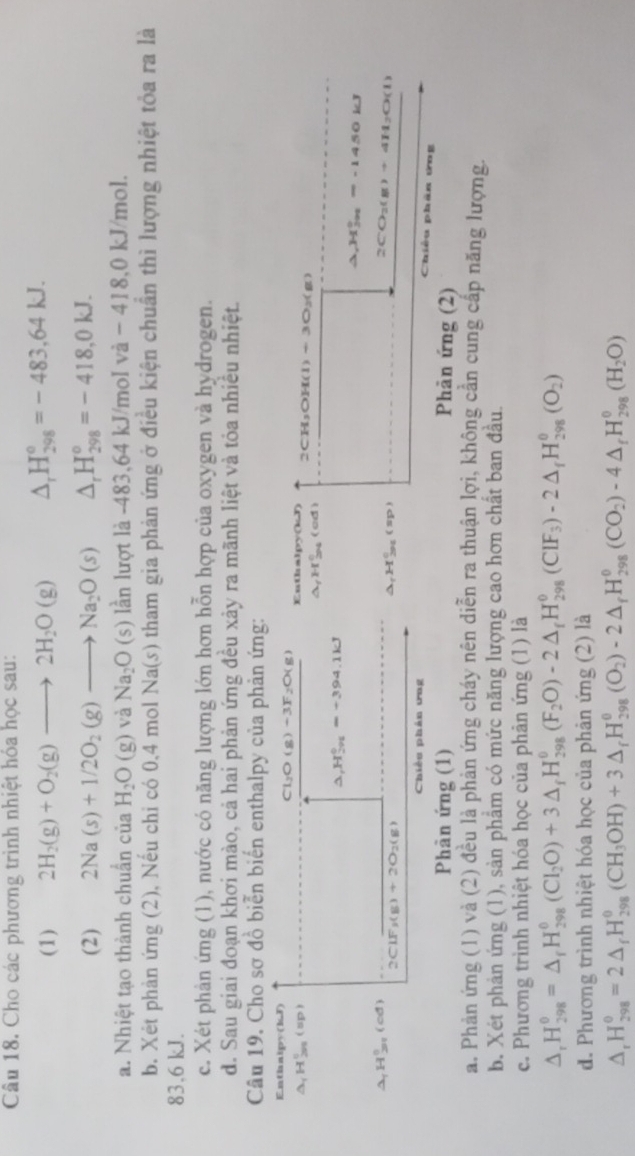 Cho các phương trình nhiệt hóa học sau:
(1) 2H_2(g)+O_2(g)to 2H_2O(g) △ _rH_(298)^o=-483,64kJ.
(2) 2Na(s)+1/2O_2(g)to Na_2O(s) △ _rH_(298)^o=-418,0kJ.
a. Nhiệt tạo thành chuẩn của H_2O(g) và Na_2O(s) lần lượt là -483,64 kJ/mol va-418,0kJ/mol.
b. Xét phản ứng (2), Nếu chi có 0,4 mol Na(s) tham gia phản ứng ở điều kiện chuẩn thì lượng nhiệt tỏa ra là
83.6 kJ.
c. Xét phản ứng (1), nước có năng lượng lớn hơn hỗn hợp của oxygen và hydrogen.
d. Sau giai đoạn khơi mào, cả hai phản ứng đều xảy ra mãnh liệt và tỏa nhiều nhiệt.
Câu 19. Cho sơ đồ biển biến enthalpy của phản ứng:
Enthalpy(kJ)
Cly O(g)+3F_2O(g) Euthalpy(kJ) 2CH₃OH(l) ÷ 3O₂(g)
_(1H_200)°(sp
Hầ (od)
△ _1H_(291)^0=+394.1kJ O kJ
W_201=-145
△ ,H_(201)^(circ (cd)
2ClF_3(g)+2O_2(g)
a)+4H_2O(l)
Chiều phản ưng
Chiều phân ứng
Phân ứng (1) Phản ứng (2)
a. Phản ứng (1) và (2) đều là phản ứng cháy nên diễn ra thuận lợi, không cần cung cấp năng lượng.
b. Xét phản ứng (1), sản phẩm có mức năng lượng cao hơn chất ban đầu.
c. Phương trình nhiệt hóa học của phản ứng (1) là
△ _rH_(298)^0=△ _fH_(298)^0(CI_2O)+3△ _fH_(298)^0(F_(298)^0)-2△ _fH_(298)^0(CIF_3)-2△ _fH_(298)^0(O_2)
d. Phương trình nhiệt hóa học của phản ứng (2) là
^ H_(298)^(θ)=2△ _fH_(298)^(θ)(CH_3OH)+3△ _fH_(298)^(θ)(O_2)-2△ _fH_(298)^(θ)(CO_2)-4△ _fH_(298)^(θ)(H_2O)