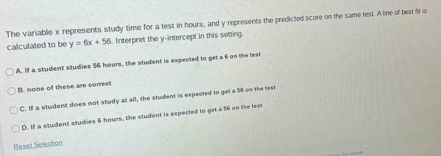 The variable x represents study time for a test in hours, and y represents the predicted score on the same lest. A line of best fit is
calculated to be y=6x+58. Interpret the y-intercept in this setting
A. If a student studies 56 hours, the student is expected to get a 6 on the test
B. none of these are correct
C. If a student does not study at all, the student is expected to get a 54 on the teen
D. If a student studies 6 hours, the student is expected to get a 56 on the lest
Reset Selection