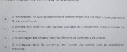 Cnbe as consaquencias das crozadas, pode-se destaçar
A "reabertural" do Mar Mediterrâneo e intensificação dos contatos comerciais entre
A Ocidente e Oriente.
A reconquista definitiva dos lugares sagrados do Cristianismo, como a cidade de
B Jerusalém;
C A reunificação dos antigos Impérios Romano do Ocidente e do Oriente
O enfraquecimento do comércio, em função dos gastos com as expedições
D militares.