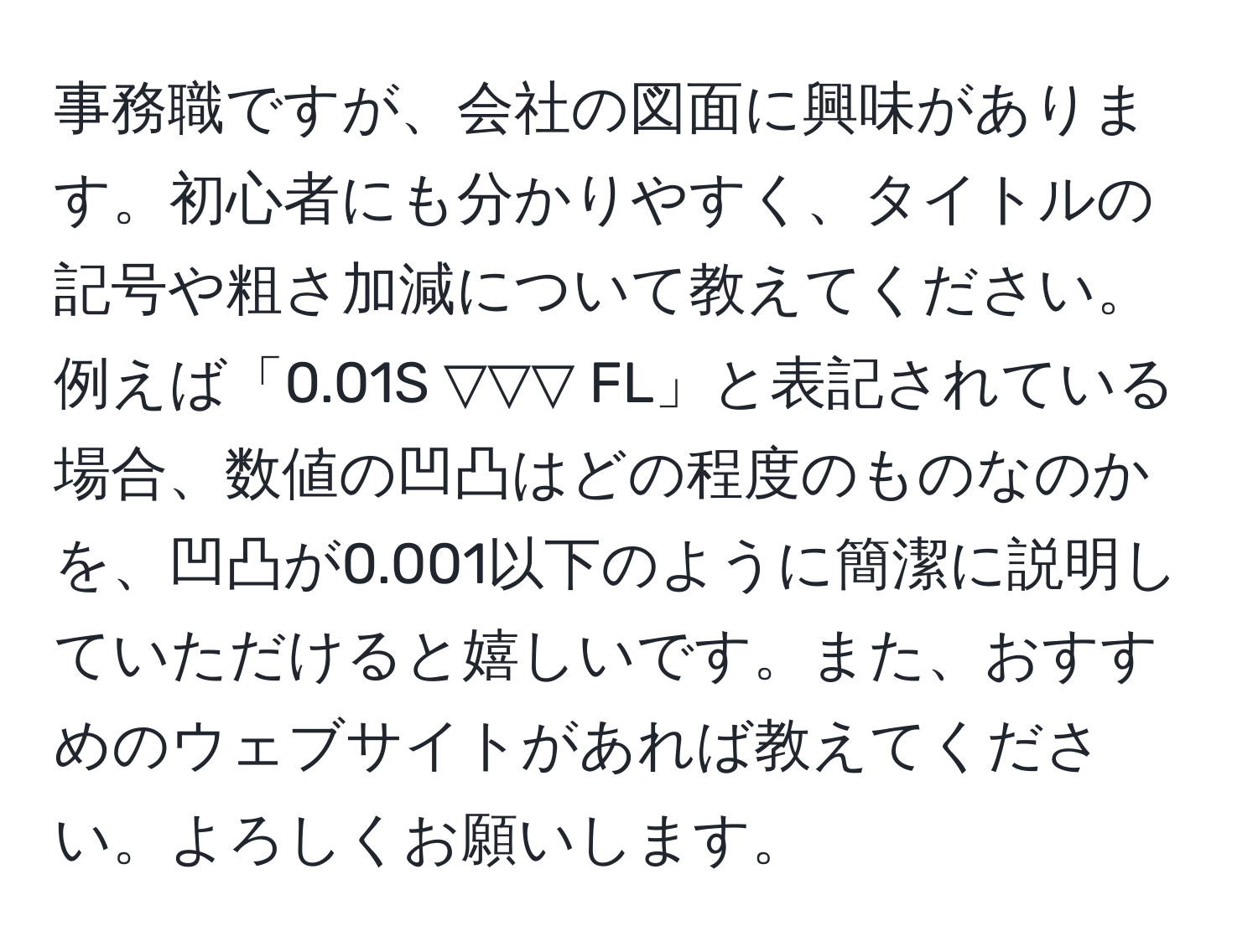 事務職ですが、会社の図面に興味があります。初心者にも分かりやすく、タイトルの記号や粗さ加減について教えてください。例えば「0.01S ▽▽▽ FL」と表記されている場合、数値の凹凸はどの程度のものなのかを、凹凸が0.001以下のように簡潔に説明していただけると嬉しいです。また、おすすめのウェブサイトがあれば教えてください。よろしくお願いします。