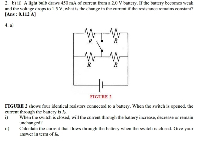 ii) A light bulb draws 450 mA of current from a 2.0 V battery. If the battery becomes weak 
and the voltage drops to 1.5 V, what is the change in the current if the resistance remains constant? 
[Ans : 0.112 A] 
4. a) 
FIGURE 2 shows four identical resistors connected to a battery. When the switch is opened, the 
current through the battery is . 
i) When the switch is closed, will the current through the battery increase, decrease or remain 
unchanged? 
ii) Calculate the current that flows through the battery when the switch is closed. Give your 
answer in term of I.