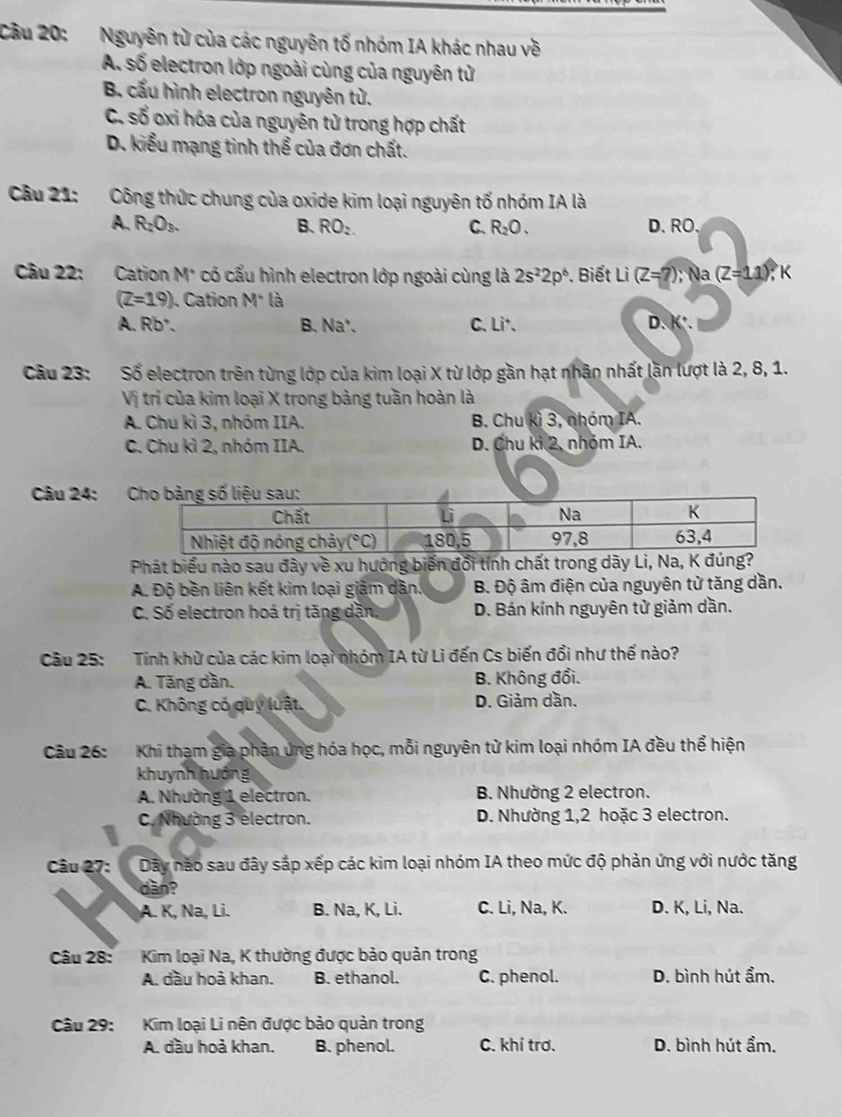 Cầu 20: Nguyên từ của các nguyên tố nhóm IA khác nhau về
A. số electron lớp ngoài cùng của nguyên tử
B. cấu hình electron nguyên tử.
C. số oxi hóa của nguyên tử trong hợp chất
D. kiểu mạng tinh thể của đơn chất.
Câu 21: Công thức chung của oxide kim loại nguyên tố nhóm IA là
A. R_2O_3. B. RO_2. C. R_2O. D、RO.
Câu 22: Cation M* có cấu hình electron lớp ngoài cùng là 2s^22p^6. Biết Li (Z=?); Na (Z=11);K
(Z=19). Cation M^+ là
A. Rb². B. Na'. C. Li. D. K*.
Câu 23: Số electron trên từng lớp của kim loại X từ lớp gần hạt nhân nhất lần lượt là 2, 8, 1.
Vị trí của kim loại X trong bảng tuần hoàn là
A. Chu kì 3, nhóm IIA. B. Chu kì 3, nhóm IA.
C. Chu kì 2, nhóm IIA. D. Chu kì 2, nhóm IA.
Câu 24: ;C
Phát biểu nào sau đây về xu hướng biến đổi tính chất trong dãy Li, Na, K
A. Độ bền liên kết kim loại giảm dần. B. Độ âm điện của nguyên tử tăng dần.
C. Số electron hoá trị tăng dặn, D. Bán kính nguyên tử giảm dần.
Câu 25: Tính khử của các kim loại nhóm IA từ Li đến Cs biến đổi như thế nào?
A. Tăng dần. B. Không đổi.
C. Không có quý luật. D. Giảm dần.
Câu 26: Khi tham gia phần ủng hóa học, mỗi nguyên tử kim loại nhóm IA đều thể hiện
khuynh hướng
A. Nhường 1 electron. B. Nhường 2 electron.
C. Nhường 3 electron. D. Nhường 1,2 hoặc 3 electron.
Câu 27: Dãy nào sau đây sắp xếp các kim loại nhóm IA theo mức độ phản ứng với nước tăng
dàn?
A. K, Na, Li. B. Na, K, Li. C. Li, Na, K. D. K, Li, Na.
Câu 28:  Kim loại Na, K thường được bảo quản trong
A. dầu hoả khan. B. ethanol. C. phenol. D. bình hút ẩm.
Câu 29: Kim loại Li nên được bảo quản trong
A. dầu hoả khan. B. phenol. C. khí trơ. D. bình hút ẩm.