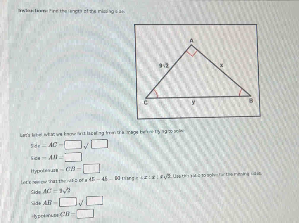 Instructions: Find the length of the missing side.
Let's label what we know first labeling from the image before trying to solve.
side=AC=□ sqrt(□ )
side=AB=□
Hypotenuse=CB=□
Let's review that the ratio of a 45-45-90 triangle is x:x:xsqrt(2). Use this ratio to solve for the missing sides.
side AC=9sqrt(2)
Side AB=□ sqrt(□ )
Hypotenuse CB=□