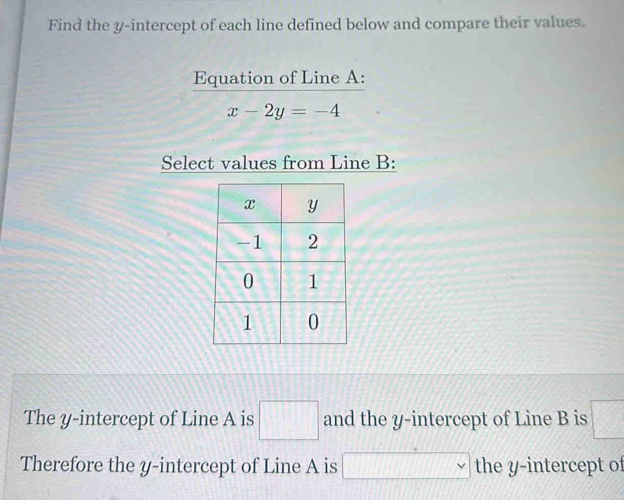 Find the y-intercept of each line defined below and compare their values. 
Equation of Line A :
x-2y=-4
Select values from Line B : 
The y-intercept of Line A is □ and the y-intercept of Line B is □
Therefore the y-intercept of Line A is □ vee the y-intercept of