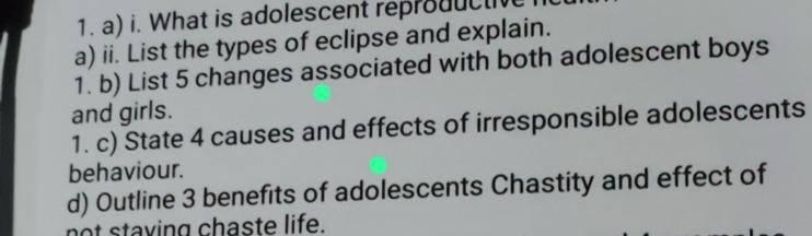 What is adolescent reproductv 
a) ii. List the types of eclipse and explain. 
1. b) List 5 changes associated with both adolescent boys 
and girls. 
1. c) State 4 causes and effects of irresponsible adolescents 
behaviour. 
d) Outline 3 benefits of adolescents Chastity and effect of 
not staving chaste life.