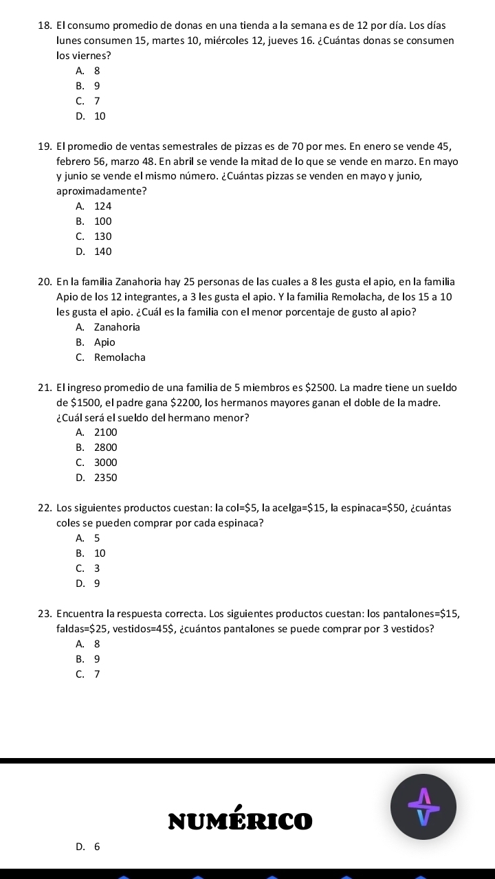 El consumo promedio de donas en una tienda a la semana es de 12 por día. Los días
lunes consumen 15, martes 10, miércoles 12, jueves 16. ¿Cuántas donas se consumen
los viernes?
A. 8
B. 9
C. 7
D. 10
19. El promedio de ventas semestrales de pizzas es de 70 por mes. En enero se vende 45,
febrero 56, marzo 48. En abril se vende la mitad de lo que se vende en marzo. En mayo
y junio se vende el mismo número. ¿Cuántas pizzas se venden en mayo y junio,
aproximadamente?
A. 124
B. 100
C. 130
D. 140
20. En la familia Zanahoria hay 25 personas de las cuales a 8 les gusta el apio, en la familia
Apio de los 12 integrantes, a 3 les gusta el apio. Y la familia Remolacha, de los 15 a 10
les gusta el apio. ¿Cuál es la familia con el menor porcentaje de gusto al apio?
A. Zanahoria
B. Apio
C. Remolacha
21. El ingreso promedio de una familia de 5 miembros es $2500. La madre tiene un sueldo
de $1500, el padre gana $2200, los hermanos mayores ganan el doble de la madre.
¿Cuál será el sueldo del hermano menor?
A. 2100
B. 2800
C. 3000
D. 2350
22. Los siguientes productos cuestan: la C 01=$5 , la acel ga=$15 , la espina ca=$50 O,¿cuántas
coles se pueden comprar por cada espinaca?
A. 5
B. 10
C. 3
D. 9
23. Encuentra la respuesta correcta. Los siguientes productos cuestan: los pantalones =$15,
falda s=$25 , vestid os=45$ a cuántos pantalones se puede comprar por 3 vestidos?
A. 8
B. 9
C. 7
numérico
D. 6