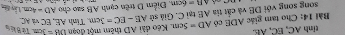 tính AC, EC, AE. 
Bài 14: Cho tam giác ADE có AD=5cm. Kéo dài AD thêm một đoạn DB=3cm. Từ B kẻ tn 
song song với DE và cắt tia AE tại C. Giả sử AE-EC=3cm. Tính AE, EC và AC
AB=6cm. Điểm D trên cạnh AB sao cho AD=4cm Lấy điền