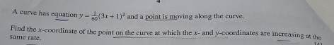 A curve has equation y= 1/60 (3x+1)^2 and a point is moving along the curve. 
Find the x-coordinate of the point on the curve at which the x - and y-coordinates are increasing at the 
same rate.