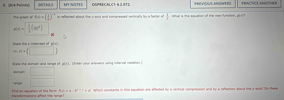 DETAILS MY NOTES OSPRECALC1 4.2.072. PREVIOUS ANSWERS PRACTICE ANOTHER 
The graph of f(x)=( 1/8 )^-x is reflected about the y-axis and compressed vertically by a factor of  1/3 . What is the equation of the new function, g(x)
g(x)=|  1/3 (80^x)
State the y-intercept of g(x).
(x,y)=(□ )
State the domain and range of g(x). (Enter your answers using interval notation.) 
domain □ 
range □ 
Find an equation of the form f(x)=a· b^(x+c)+d. Which constants in this equation are affected by a vertical compression and by a reflection about the y-axis? Do these 
transformations affect the range?