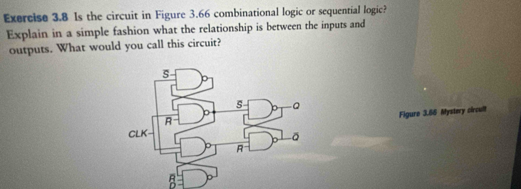 Is the circuit in Figure 3.66 combinational logic or sequential logic? 
Explain in a simple fashion what the relationship is between the inputs and 
outputs. What would you call this circuit? 
Figure 3.66 Mystery circult
overline R