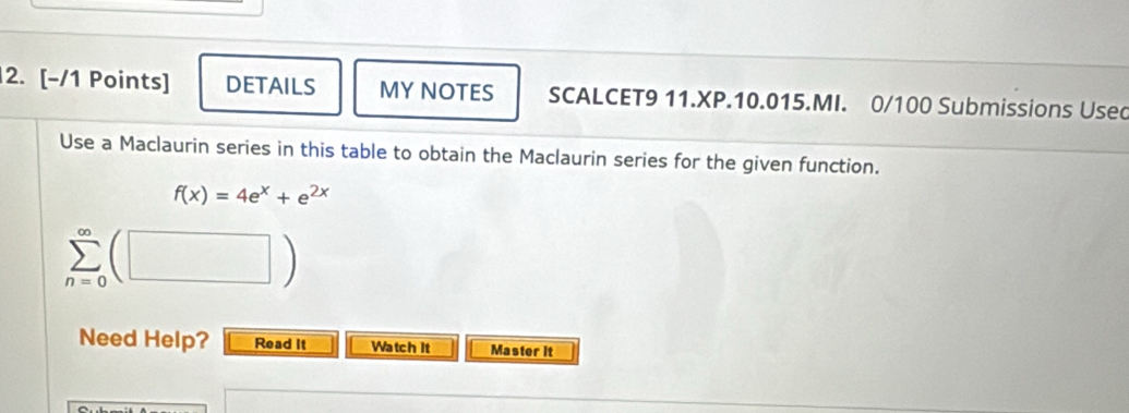 DETAILS MY NOTES SCALCET9 11.XP.10.015.MI. 0/100 Submissions Usec 
Use a Maclaurin series in this table to obtain the Maclaurin series for the given function.
f(x)=4e^x+e^(2x)
Need Help? Read It Watch It Master it