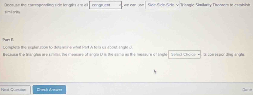 Because the corresponding side lengths are all congruent , we can use Side-Side-Side Triangle Similarity Theorem to establish 
similarity. 
Part B 
Complete the explanation to determine what Part A tells us about angle D. 
Because the triangles are similar, the measure of angle D is the same as the measure of angle Select Chaice its corresponding angle 
Next Question Check Answer Done