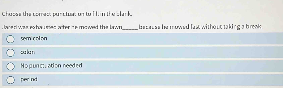 Choose the correct punctuation to fill in the blank.
Jared was exhausted after he mowed the lawn_ because he mowed fast without taking a break.
semicolon
colon
No punctuation needed
period