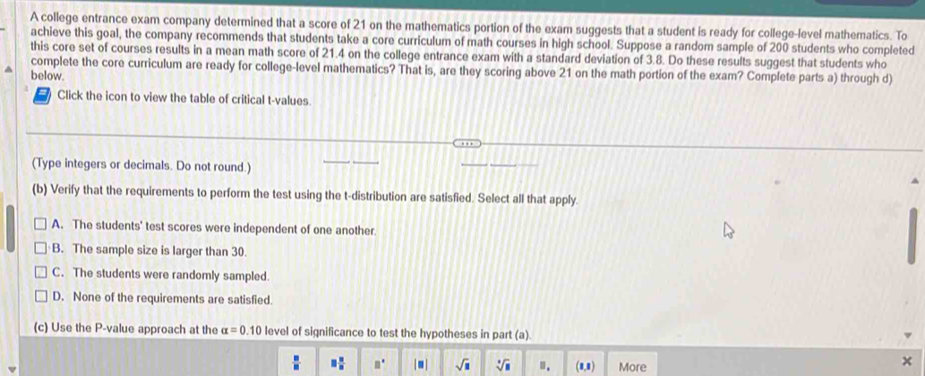 A college entrance exam company determined that a score of 21 on the mathematics portion of the exam suggests that a student is ready for college-level mathematics. To
achieve this goal, the company recommends that students take a core curriculum of math courses in high school. Suppose a random sample of 200 students who completed
this core set of courses results in a mean math score of 21.4 on the college entrance exam with a standard deviation of 3.8. Do these results suggest that students who
complete the core curriculum are ready for college-level mathematics? That is, are they scoring above 21 on the math portion of the exam? Complete parts a) through d)
below.
Click the icon to view the table of critical t-values
(Type integers or decimals. Do not round.)
(b) Verify that the requirements to perform the test using the t-distribution are satisfied. Select all that apply.
A. The students' test scores were independent of one another.
B. The sample size is larger than 30.
C. The students were randomly sampled.
D. None of the requirements are satisfied.
(c) Use the P -value approach at the alpha =0.10 level of significance to test the hypotheses in part (a).
□  □ /□   □° | ■ | sqrt(□ ) sqrt[□](□ ) ". (1,1) More