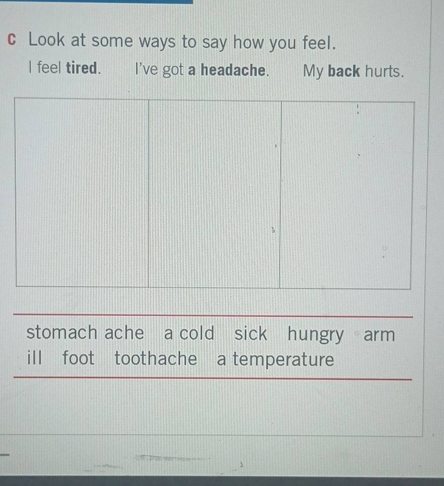 Look at some ways to say how you feel.
I feel tired. I've got a headache. My back hurts.
stomach ache a cold sick hungry arm
ill foot toothache a temperature