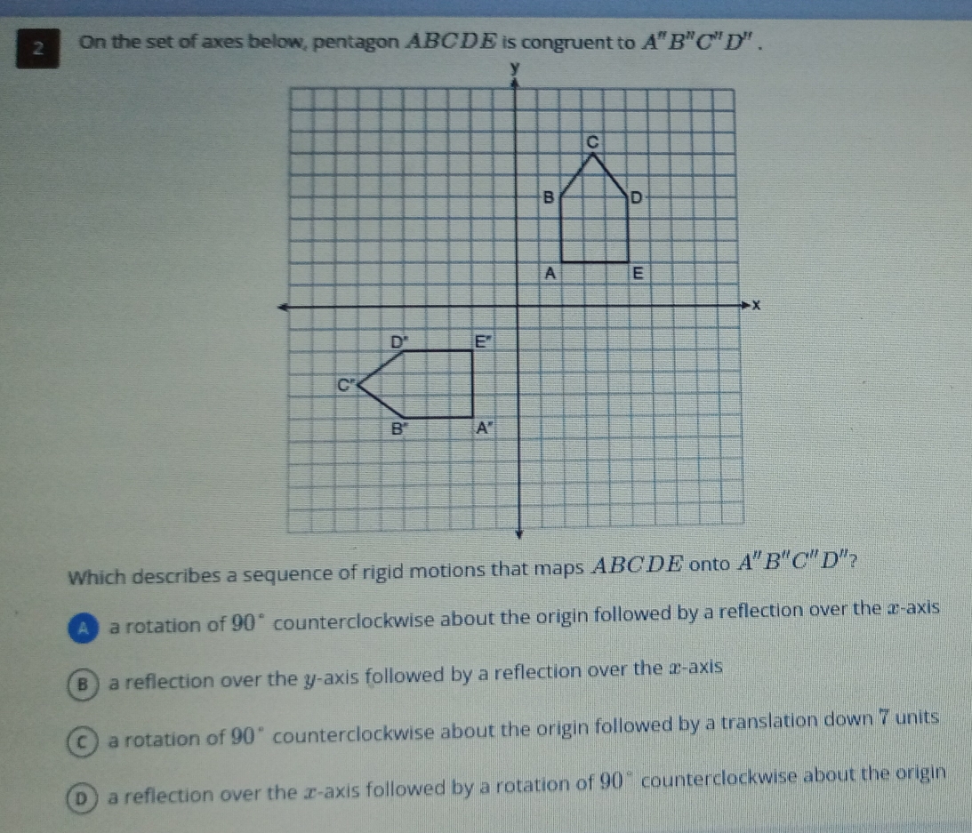 On the set of axes below, pentagon ABCDE is congruent to A''B''C''D''.
Which describes a sequence of rigid motions that maps ABCDE onto A''B''C''D'' ?
A a rotation of 90° counterclockwise about the origin followed by a reflection over the x-axis
B ) a reflection over the y-axis followed by a reflection over the x-axis
C) a rotation of 90° counterclockwise about the origin followed by a translation down 7 units
D)a reflection over the æ-axis followed by a rotation of 90° counterclockwise about the origin