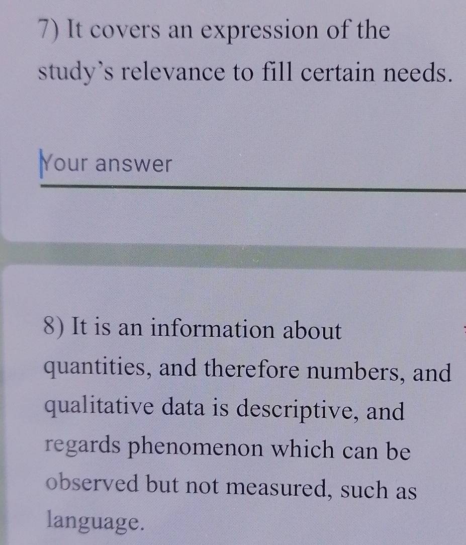 It covers an expression of the 
study's relevance to fill certain needs. 
Your answer 
8) It is an information about 
quantities, and therefore numbers, and 
qualitative data is descriptive, and 
regards phenomenon which can be 
observed but not measured, such as 
language.