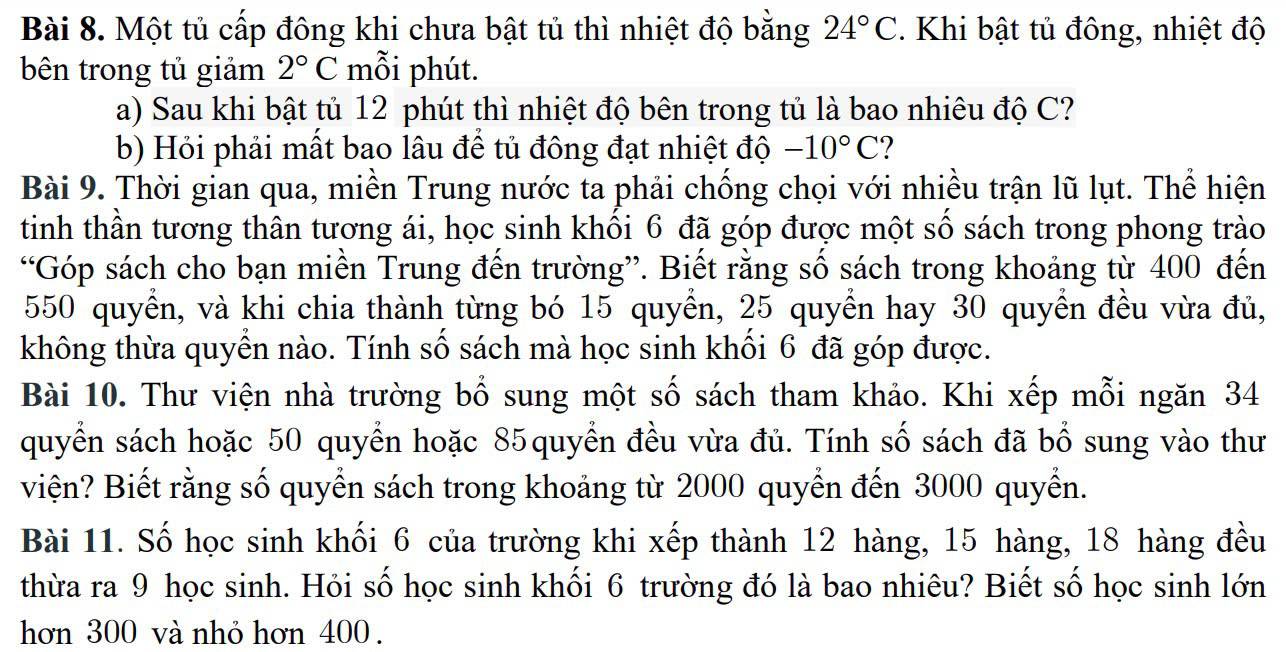 Một tủ cấp đông khi chưa bật tủ thì nhiệt độ bằng 24°C. Khi bật tủ đông, nhiệt độ 
bên trong tủ giảm 2°C mỗi phút. 
a) Sau khi bật tủ 12 phút thì nhiệt độ bên trong tủ là bao nhiêu độ C? 
b) Hỏi phải mất bao lâu để tủ đông đạt nhiệt độ -10°C ? 
Bài 9. Thời gian qua, miền Trung nước ta phải chống chọi với nhiều trận lũ lụt. Thể hiện 
tinh thần tương thân tương ái, học sinh khối 6 đã góp được một số sách trong phong trào 
“Góp sách cho bạn miền Trung đến trường”. Biết rằng số sách trong khoảng từ 400 đến
550 quyền, và khi chia thành từng bó 15 quyển, 25 quyển hay 30 quyền đều vừa đủ, 
không thừa quyển nào. Tính số sách mà học sinh khối 6 đã góp được. 
Bài 10. Thư viện nhà trường bổ sung một số sách tham khảo. Khi xếp mỗi ngăn 34
quyển sách hoặc 50 quyển hoặc 85quyển đều vừa đủ. Tính số sách đã bổ sung vào thư 
viện? Biết rằng số quyển sách trong khoảng từ 2000 quyển đến 3000 quyển. 
Bài 11. Số học sinh khối 6 của trường khi xếp thành 12 hàng, 15 hàng, 18 hàng đều 
thừa ra 9 học sinh. Hỏi số học sinh khối 6 trường đó là bao nhiêu? Biết số học sinh lớn 
hơn 300 và nhỏ hơn 400.