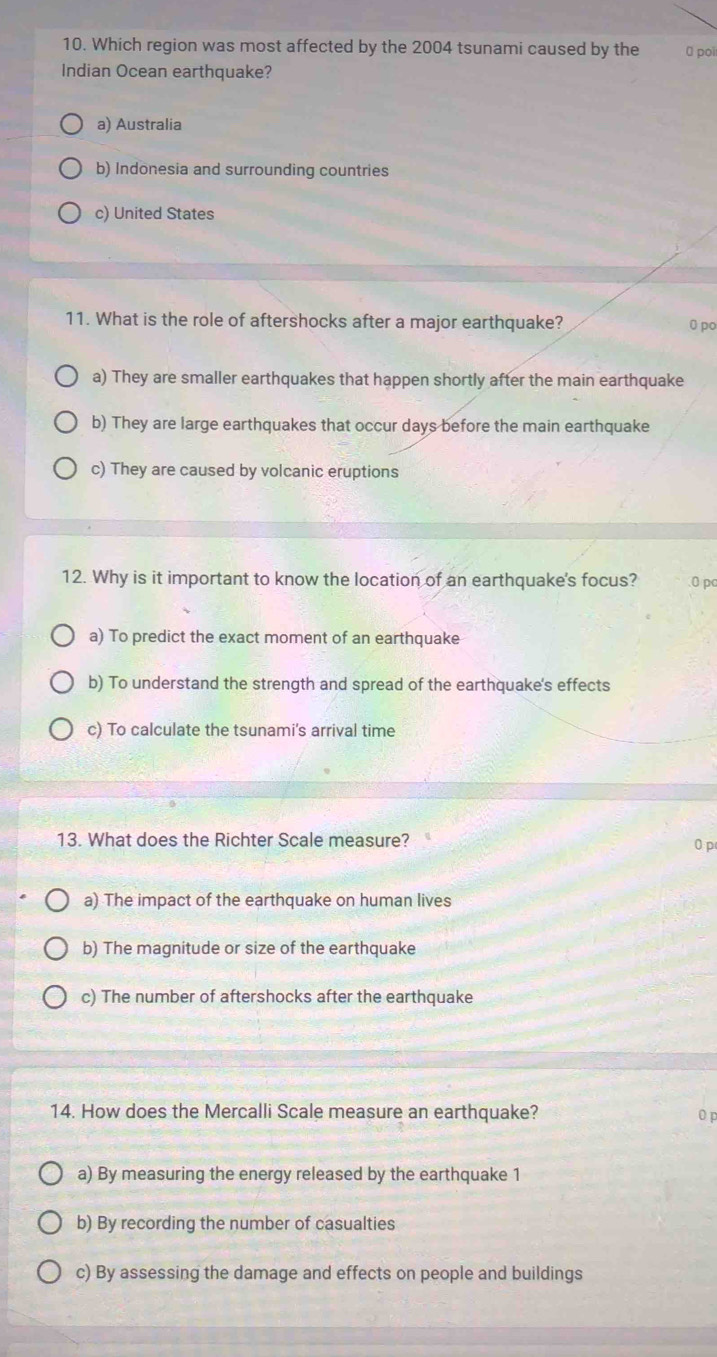 Which region was most affected by the 2004 tsunami caused by the 0 poi
Indian Ocean earthquake?
a) Australia
b) Indonesia and surrounding countries
c) United States
11. What is the role of aftershocks after a major earthquake? 0 po
a) They are smaller earthquakes that happen shortly after the main earthquake
b) They are large earthquakes that occur days before the main earthquake
c) They are caused by volcanic eruptions
12. Why is it important to know the location of an earthquake's focus? 0 pc
a) To predict the exact moment of an earthquake
b) To understand the strength and spread of the earthquake's effects
c) To calculate the tsunami's arrival time
13. What does the Richter Scale measure? 0 p
a) The impact of the earthquake on human lives
b) The magnitude or size of the earthquake
c) The number of aftershocks after the earthquake
14. How does the Mercalli Scale measure an earthquake? 0 p
a) By measuring the energy released by the earthquake 1
b) By recording the number of casualties
c) By assessing the damage and effects on people and buildings