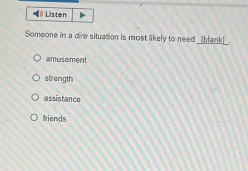 Listen
Someone in a dire situation is most likely to need _[blank]_.
amusement
strength
assistance
friends