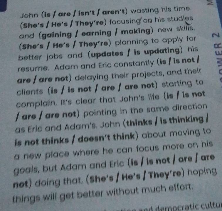 John (is / are / isn't / aren't) wasting his time. 
(She's / He's / They're) focusing'on his studies 
and (gaining / earning / making) new skills. 
(She's / He's / They're) planning to apply for 
better jobs and (updates / is updating) his D 
resume. Adam and Eric constantly (is / is not / 
are / are not) delaying their projects, and their 
clients (is / is not / are / are not) starting to 
complain. It's clear that John's life (is / is not 
/ are / are not) pointing in the same direction 
as Eric and Adam's. John (thinks / is thinking / 
is not thinks / doesn’t think) about moving to 
a new place where he can focus more on his 
goals, but Adam and Eric (is / is not / are / are 
not) doing that. (She's / He's / They're) hoping 
things will get better without much effort.