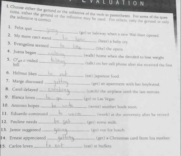 AtIoN 
I, Choose either the gerund or the infinitive of the verb in parentheses. For some of the ques 
tions, either the gerund or the infinitive may be used For others, only the gerund or only 
the infinitive is correct. 
_ 
1. Felix quit 
(go) to Safeway when a new Wal-Mart opened. 
2. My mom can't stand _(hear) a baby cry 
3. Evangelina seemed _(like) the opera 
4. Juana began _(walk) home when she decided to lose weight. 
5. O'ga avoided _(talk) on her cell phone after she received the first 
bill. 
6. Helmut likes _(eat) Japanese food. 
7. Marge discussed _(get) an apartment with her boyfriend. 
8. Carol delayed _(catch) the airplane until the last minute 
9. Blanca loves _(go) to Las Vegas 
10. Antonio hopes _(write) another book soon. 
11. Eduardo continued _(work) at the university after he retired. 
12. Pauline needs _(get) some milk. 
13. Jamie suggested _(go) out for lunch 
14. Ernest appreciated _(get) a Christmas card from his mother 
15. Carlos loves _(eat) at buffets.