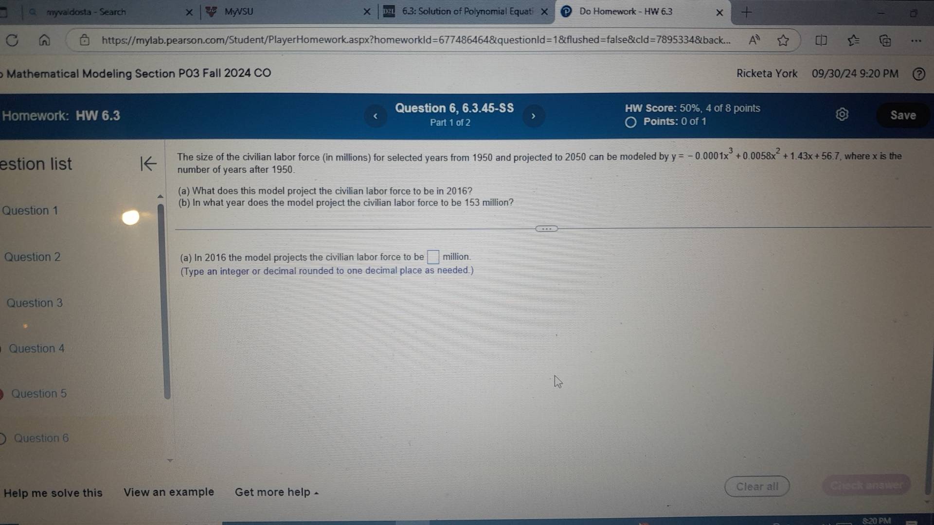 myvaldosta - Search MyVSU * 6.3: Solution of Polynomial Equati X Do Homework - HW 6.3 X 
https://mylab.pearson.com/Student/PlayerHomework.aspx?homeworkld=677486464&questionld=1&flushed=false&cld=7895334&back... 
Mathematical Modeling Section P03 Fall 2024 CO Ricketa York 09/30/24 9:20 PM 
Question 6, 6.3.45-SS HW Score: 50%, 4 of 8 points 
Homework: HW 6.3 Save 
Part 1 of 2 Points: 0 of 1 
The size of the civilian labor force (in millions) for selected years from 1950 and projected to 2050 can be modeled by y=-0.0001x^3+0.0058x^2+1.43x+56.7 , where x is the 
estion list 
number of years after 1950 
(a) What does this model project the civilian labor force to be in 2016? 
Question 1 
(b) In what year does the model project the civilian labor force to be 153 million? 
Question 2 (a) In 2016 the model projects the civilian labor force to be □ million. 
(Type an integer or decimal rounded to one decimal place as needed.) 
Question 3 
Question 4 
Question 5 
Question 6 
Clear all 
Help me solve this View an example Get more help £ Check answer 
8:20 PM