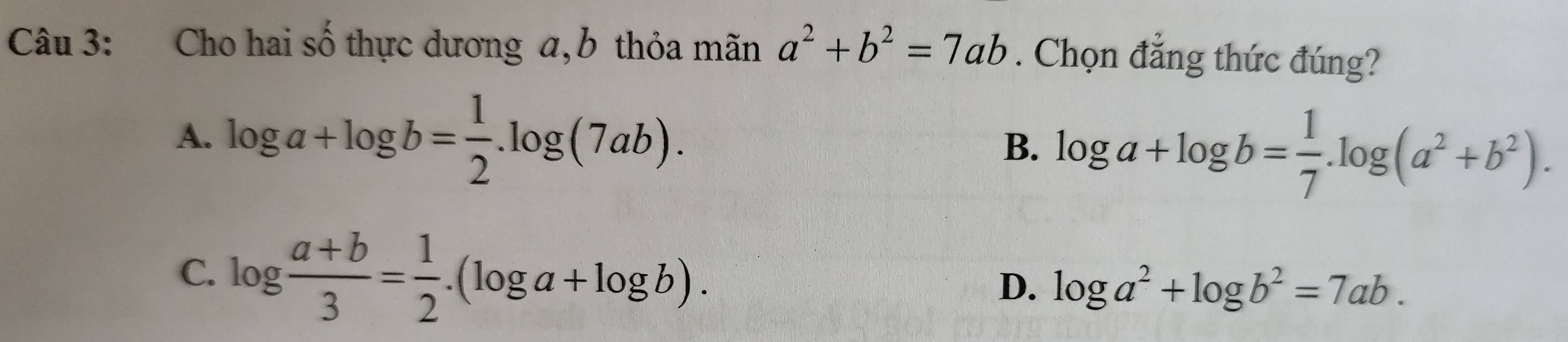 Cho hai số thực dương a, b thỏa mãn a^2+b^2=7ab. Chọn đẳng thức đúng?
A. log a+log b= 1/2 .log (7ab). B. log a+log b= 1/7 .log (a^2+b^2).
C. log  (a+b)/3 = 1/2 .(log a+log b).
D. log a^2+log b^2=7ab.