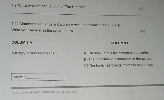 1.9 What was the sequel of the “The Hobbit”? (1)
_
1.10 Match the sentence in Column A with the meaning in Column B.
Write your answer in the space below. (1)
COLUMN A COLUMN B
A trilogy of a book means... A) The book has 1 instalment in the series.
B) The book has 2 instalments in the series.
C) The book has 3 instalments in the series.
Answer:_
ENGLisH HOme LangUage Graße 7 NOVember 2023 5