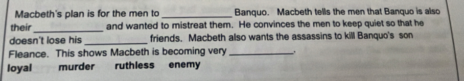 Macbeth's plan is for the men to _Banquo. Macbeth tells the men that Banquo is also
their_ and wanted to mistreat them. He convinces the men to keep quiet so that he
doesn't lose his _friends. Macbeth also wants the assassins to kill Banquo's son
Fleance. This shows Macbeth is becoming very_
、.
loyal murder ruthless enemy