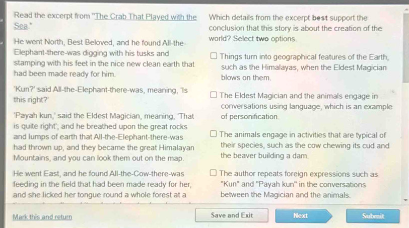 Read the excerpt from 'The Crab That Played with the Which details from the excerpt best support the
Sea." conclusion that this story is about the creation of the
He went North, Best Beloved, and he found All-the- world? Select two options.
Elephant-there-was digging with his tusks and Things turn into geographical features of the Earth,
stamping with his feet in the nice new clean earth that such as the Himalayas, when the Eldest Magician
had been made ready for him. blows on them.
'Kun?' said All-the-Elephant-there-was, meaning, ‘Is The Eldest Magician and the animals engage in
this right?'
conversations using language, which is an example
'Payah kun,' said the Eldest Magician, meaning, ‘That of personification.
is quite right'; and he breathed upon the great rocks
and lumps of earth that All-the-Elephant-there-was The animals engage in activities that are typical of
had thrown up, and they became the great Himalayan their species, such as the cow chewing its cud and
Mountains, and you can look them out on the map. the beaver building a dam.
He went East, and he found All-the-Cow-there-was The author repeats foreign expressions such as
feeding in the field that had been made ready for her, ''Kun'' and ''Payah kun'' in the conversations
and she licked her tongue round a whole forest at a between the Magician and the animals.
Mark this and return Save and Exit Next Submit