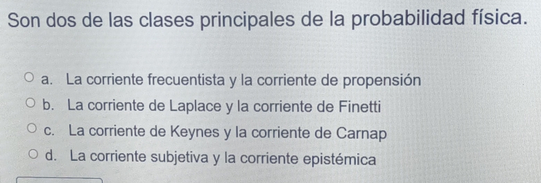 Son dos de las clases principales de la probabilidad física.
a. La corriente frecuentista y la corriente de propensión
b. La corriente de Laplace y la corriente de Finetti
c. La corriente de Keynes y la corriente de Carnap
d. La corriente subjetiva y la corriente epistémica