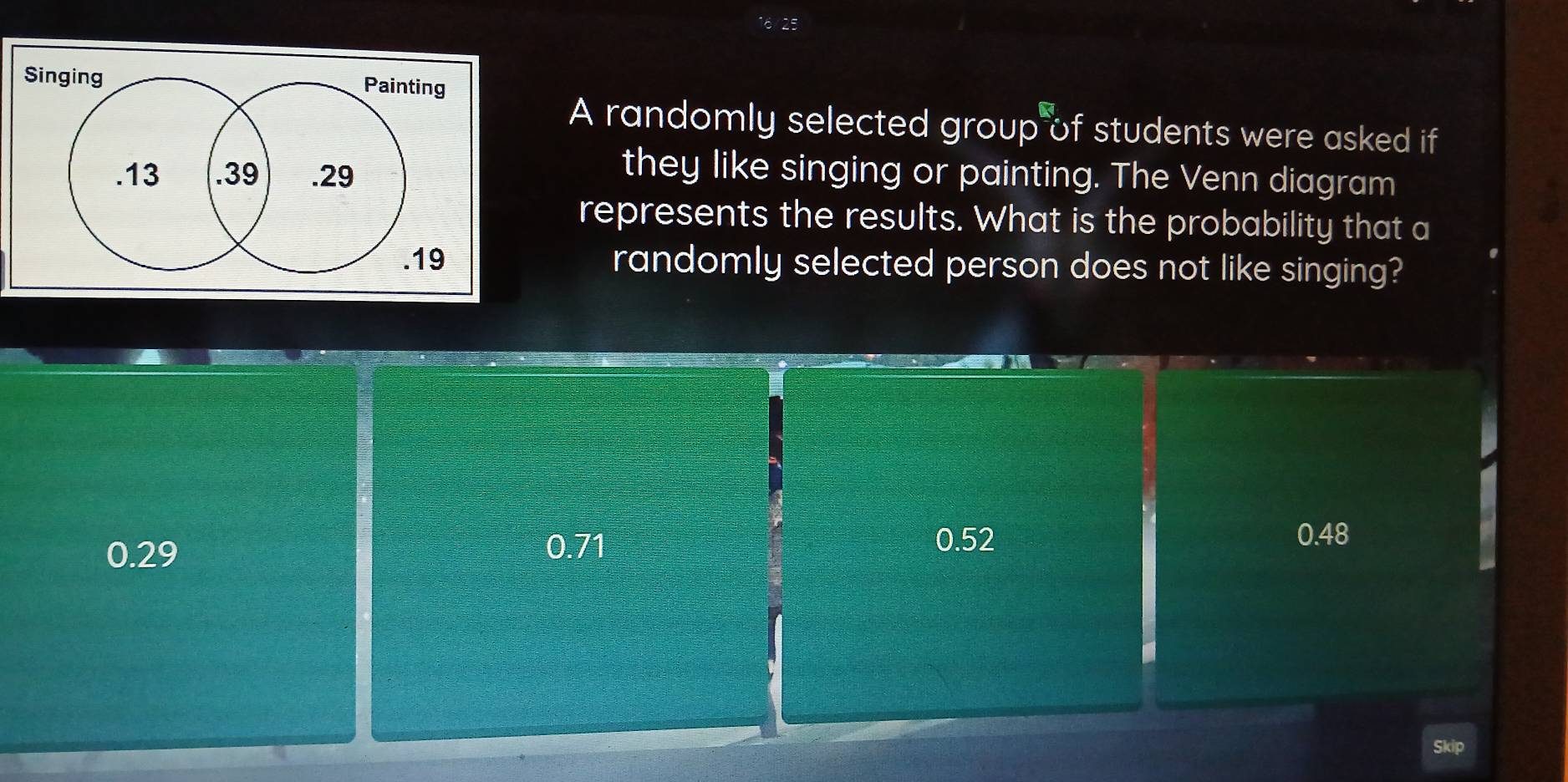 Singing Painting
A randomly selected group of students were asked if
. 13 .39 .29
they like singing or painting. The Venn diagram
represents the results. What is the probability that a
. 19 randomly selected person does not like singing?
0.71
0.29 0.52
0.48
Skip